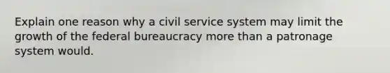 Explain one reason why a civil service system may limit the growth of the federal bureaucracy more than a patronage system would.