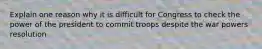 Explain one reason why it is difficult for Congress to check the power of the president to commit troops despite the war powers resolution