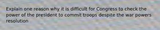 Explain one reason why it is difficult for Congress to check the power of the president to commit troops despite the war powers resolution