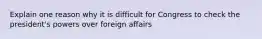 Explain one reason why it is difficult for Congress to check the president's powers over foreign affairs