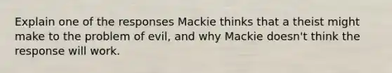 Explain one of the responses Mackie thinks that a theist might make to the problem of evil, and why Mackie doesn't think the response will work.