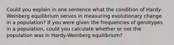 Could you explain in one sentence what the condition of Hardy-Weinberg equilibrium serves in measuring evolutionary change in a population? If you were given the frequencies of genotypes in a population, could you calculate whether or not the population was in Hardy-Weinberg equilibrium?