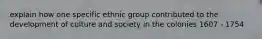 explain how one specific ethnic group contributed to the development of culture and society in the colonies 1607 - 1754