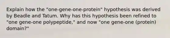 Explain how the "one-gene-one-protein" hypothesis was derived by Beadle and Tatum. Why has this hypothesis been refined to "one gene-one polypeptide," and now "one gene-one (protein) domain?"