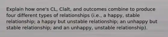 Explain how one's CL, Clalt, and outcomes combine to produce four different types of relationships (i.e., a happy, stable relationship; a happy but unstable relationship; an unhappy but stable relationship; and an unhappy, unstable relationship).