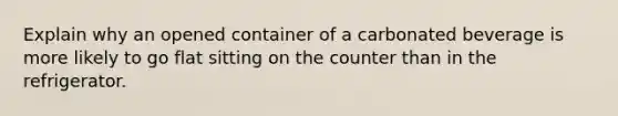 Explain why an opened container of a carbonated beverage is more likely to go flat sitting on the counter than in the refrigerator.