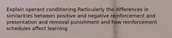 Explain operant conditioning Particularly the differences in similarities between positive and negative reinforcement and presentation and removal punishment and how reinforcement schedules affect learning