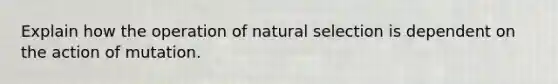 Explain how the operation of natural selection is dependent on the action of mutation.