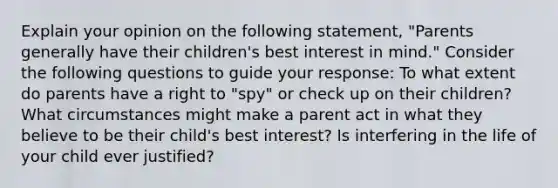 Explain your opinion on the following statement, "Parents generally have their children's best interest in mind." Consider the following questions to guide your response: To what extent do parents have a right to "spy" or check up on their children? What circumstances might make a parent act in what they believe to be their child's best interest? Is interfering in the life of your child ever justified?