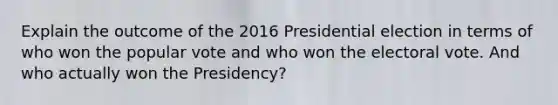 Explain the outcome of the 2016 Presidential election in terms of who won the popular vote and who won the electoral vote. And who actually won the Presidency?