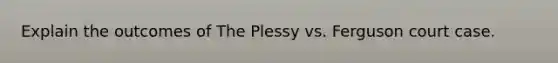 Explain the outcomes of The Plessy vs. Ferguson court case.