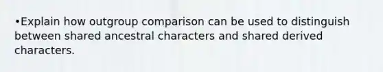 •Explain how outgroup comparison can be used to distinguish between shared ancestral characters and shared derived characters.