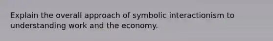 Explain the overall approach of symbolic interactionism to understanding work and the economy.