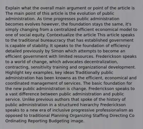 Explain what the overall main argument or point of the article is The main point of this article is the evolution of public administration. As time progresses public administration becomes evolves however, the foundation stays the same, it's simply changing from a centralized efficient economical model to one of social equity. Contextualize the article This article speaks to the traditional bureaucracy that has established government is capable of stability. It speaks to the foundation of efficiency detailed previously by Simon which attempts to become an efficient government with limited resources. Frederickson speaks to a world of change, which advocates decentralization, contracting, sensitivity training and organizational development. Highlight key examples, key ideas Traditionally public administration has been knowns as the efficient, economical and coordinated management of services. The basic foundation for the new public administration is change. Frederickson speaks to a vast difference between public administration and public service. Unlike previous authors that spoke of the history of public administration in a structured hierarchy Frederickson speaks to a new era of inclusive progressive professionalism as opposed to traditional Planning Organizing Staffing Directing Co Ordinating Reporting Budgeting image.