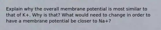 Explain why the overall membrane potential is most similar to that of K+. Why is that? What would need to change in order to have a membrane potential be closer to Na+?