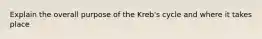 Explain the overall purpose of the Kreb's cycle and where it takes place