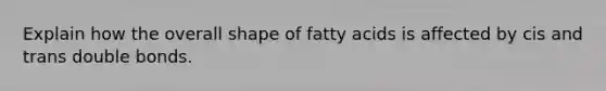 Explain how the overall shape of fatty acids is affected by cis and trans double bonds.