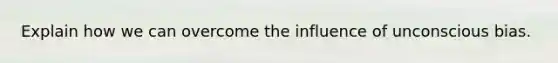 Explain how we can overcome the influence of unconscious bias.