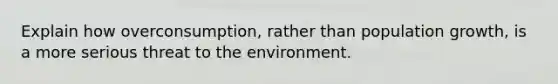 Explain how overconsumption, rather than population growth, is a more serious threat to the environment.