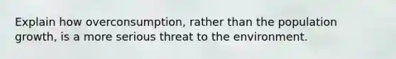 Explain how overconsumption, rather than the population growth, is a more serious threat to the environment.