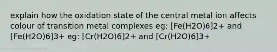 explain how the oxidation state of the central metal ion affects colour of transition metal complexes eg: [Fe(H2O)6]2+ and [Fe(H2O)6]3+ eg: [Cr(H2O)6]2+ and [Cr(H2O)6]3+