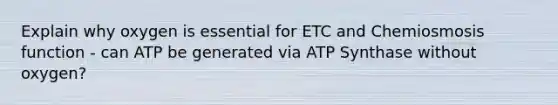 Explain why oxygen is essential for ETC and Chemiosmosis function - can ATP be generated via ATP Synthase without oxygen?