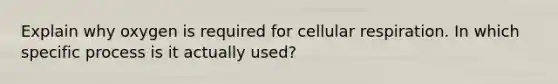 Explain why oxygen is required for cellular respiration. In which specific process is it actually used?