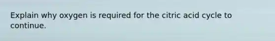 Explain why oxygen is required for the citric acid cycle to continue.