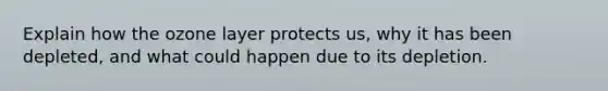 Explain how the ozone layer protects us, why it has been depleted, and what could happen due to its depletion.