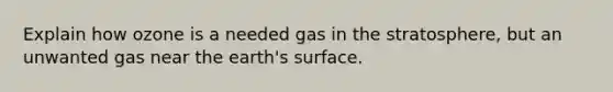 Explain how ozone is a needed gas in the stratosphere, but an unwanted gas near the earth's surface.