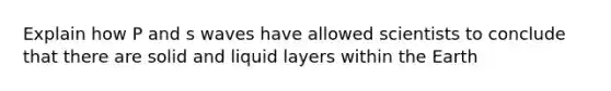 Explain how P and s waves have allowed scientists to conclude that there are solid and liquid layers within the Earth