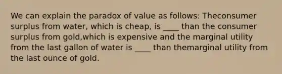 We can explain the paradox of value as follows: Theconsumer surplus from water, which is cheap, is ____ than the consumer surplus from gold,which is expensive and the marginal utility from the last gallon of water is ____ than themarginal utility from the last ounce of gold.