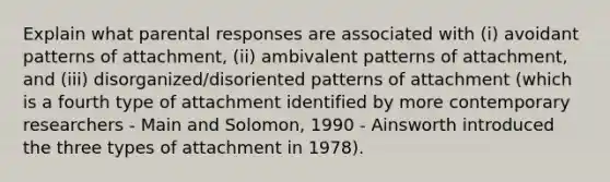 Explain what parental responses are associated with (i) avoidant patterns of attachment, (ii) ambivalent patterns of attachment, and (iii) disorganized/disoriented patterns of attachment (which is a fourth type of attachment identified by more contemporary researchers - Main and Solomon, 1990 - Ainsworth introduced the three types of attachment in 1978).