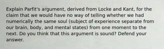 Explain Parfit's argument, derived from Locke and Kant, for the claim that we would have no way of telling whether we had numerically the same soul (subject of experience separate from our brain, body, and mental states) from one moment to the next. Do you think that this argument is sound? Defend your answer.