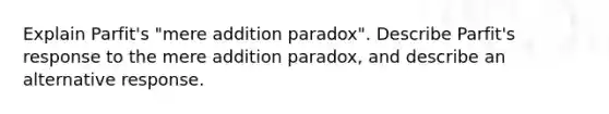 Explain Parfit's "mere addition paradox". Describe Parfit's response to the mere addition paradox, and describe an alternative response.