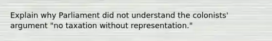 Explain why Parliament did not understand the colonists' argument "no taxation without representation."