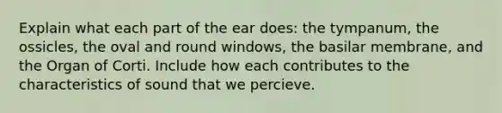 Explain what each part of the ear does: the tympanum, the ossicles, the oval and round windows, the basilar membrane, and the Organ of Corti. Include how each contributes to the characteristics of sound that we percieve.