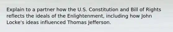 Explain to a partner how the U.S. Constitution and Bill of Rights reflects the ideals of the Enlightenment, including how John Locke's ideas influenced Thomas Jefferson.