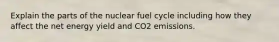 Explain the parts of the nuclear fuel cycle including how they affect the net energy yield and CO2 emissions.