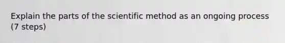 Explain the parts of the scientific method as an ongoing process (7 steps)