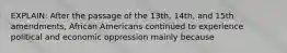 EXPLAIN: After the passage of the 13th, 14th, and 15th amendments, African Americans continued to experience political and economic oppression mainly because