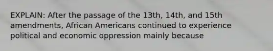 EXPLAIN: After the passage of the 13th, 14th, and 15th amendments, <a href='https://www.questionai.com/knowledge/kktT1tbvGH-african-americans' class='anchor-knowledge'>african americans</a> continued to experience political and economic oppression mainly because