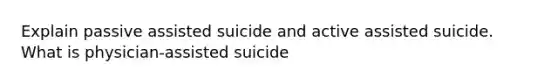 Explain passive assisted suicide and active assisted suicide. What is physician-assisted suicide