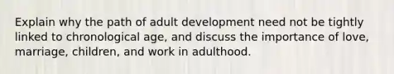 Explain why the path of adult development need not be tightly linked to chronological age, and discuss the importance of love, marriage, children, and work in adulthood.