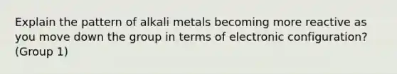 Explain the pattern of alkali metals becoming more reactive as you move down the group in terms of electronic configuration? (Group 1)