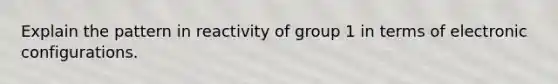 Explain the pattern in reactivity of group 1 in terms of electronic configurations.