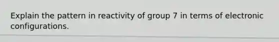 Explain the pattern in reactivity of group 7 in terms of electronic configurations.