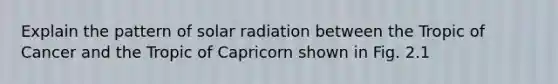 Explain the pattern of <a href='https://www.questionai.com/knowledge/kr1ksgm4Kk-solar-radiation' class='anchor-knowledge'>solar radiation</a> between the Tropic of Cancer and the Tropic of Capricorn shown in Fig. 2.1