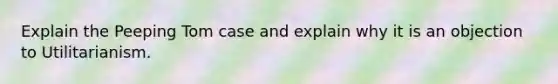 Explain the Peeping Tom case and explain why it is an objection to Utilitarianism.