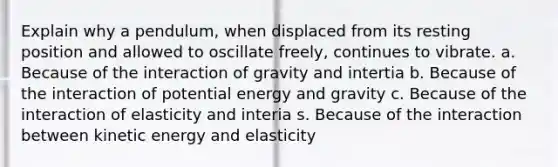 Explain why a pendulum, when displaced from its resting position and allowed to oscillate freely, continues to vibrate. a. Because of the interaction of gravity and intertia b. Because of the interaction of potential energy and gravity c. Because of the interaction of elasticity and interia s. Because of the interaction between kinetic energy and elasticity